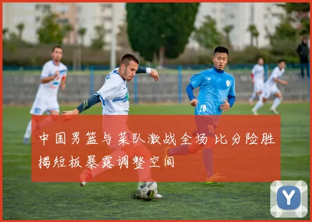 中国男篮与菜队激战全场 比分险胜揭短板暴露调整空间