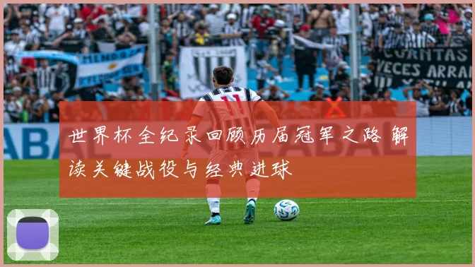 世界杯全纪录回顾历届冠军之路 解读关键战役与经典进球