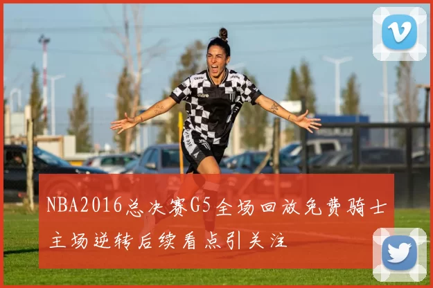 NBA2016总决赛G5全场回放免费骑士主场逆转后续看点引关注