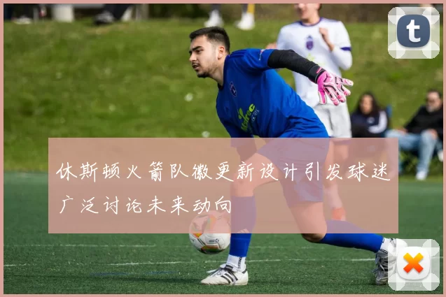 休斯顿火箭队徽更新设计引发球迷广泛讨论未来动向