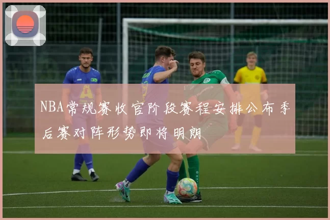 NBA常规赛收官阶段赛程安排公布季后赛对阵形势即将明朗