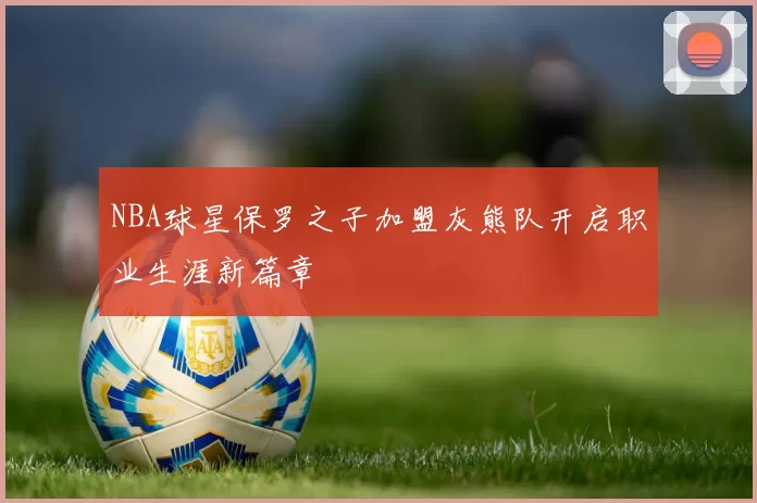 NBA球星保罗之子加盟灰熊队开启职业生涯新篇章