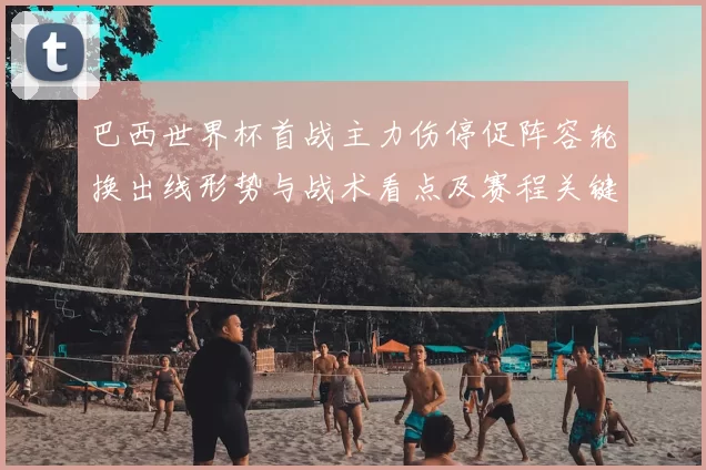 巴西世界杯首战主力伤停促阵容轮换出线形势与战术看点及赛程关键场次