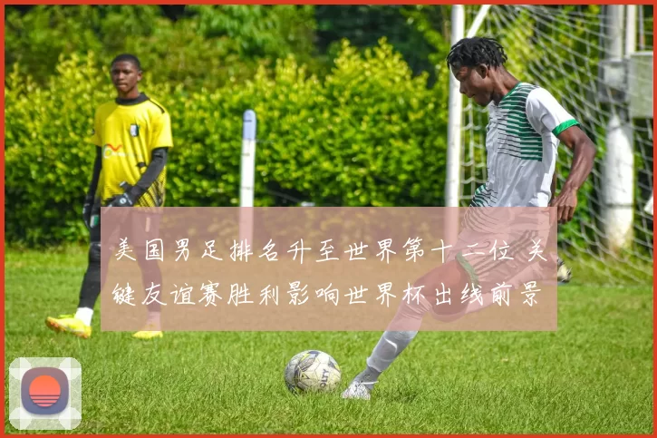 美国男足排名升至世界第十二位 关键友谊赛胜利影响世界杯出线前景