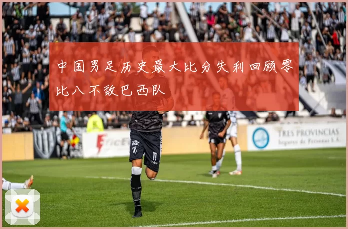 中国男足历史最大比分失利回顾零比八不敌巴西队