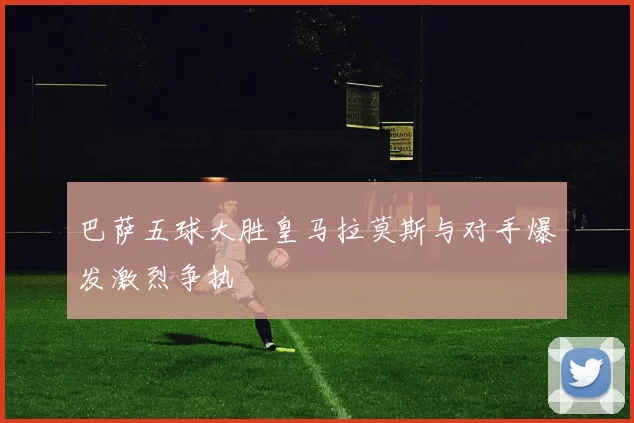 巴萨五球大胜皇马拉莫斯与对手爆发激烈争执