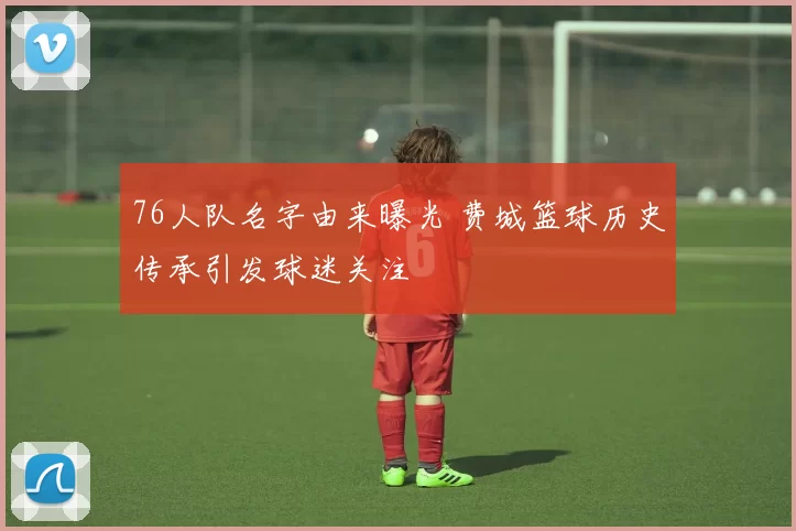 76人队名字由来曝光 费城篮球历史传承引发球迷关注