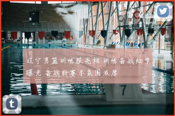 辽宁男篮训练服亮相 训练备战细节曝光 备战新赛季氛围浓厚