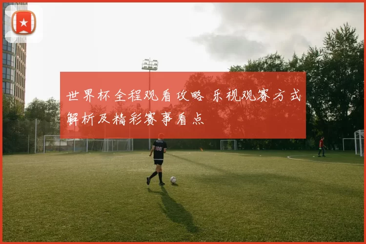 世界杯全程观看攻略 乐视观赛方式解析及精彩赛事看点