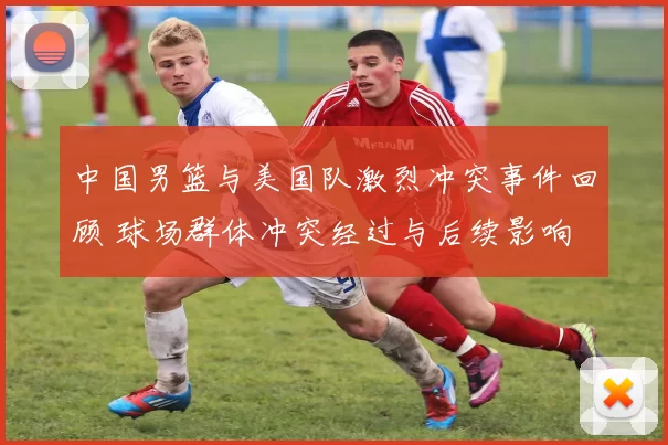 中国男篮与美国队激烈冲突事件回顾 球场群体冲突经过与后续影响