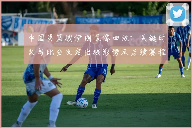 中国男篮战伊朗录像回放：关键时刻与比分决定出线形势及后续赛程