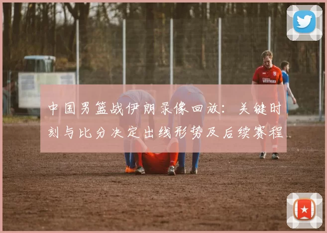 中国男篮战伊朗录像回放：关键时刻与比分决定出线形势及后续赛程