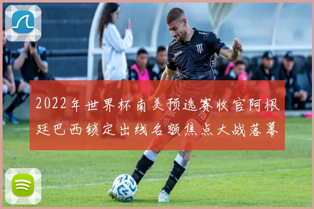 2022年世界杯南美预选赛收官阿根廷巴西锁定出线名额焦点大战落幕