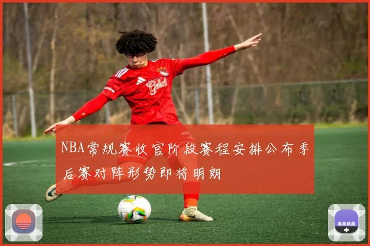 NBA常规赛收官阶段赛程安排公布季后赛对阵形势即将明朗