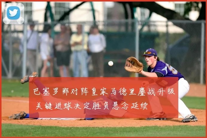 巴塞罗那对阵皇家马德里鏖战升级 关键进球决定胜负悬念延续