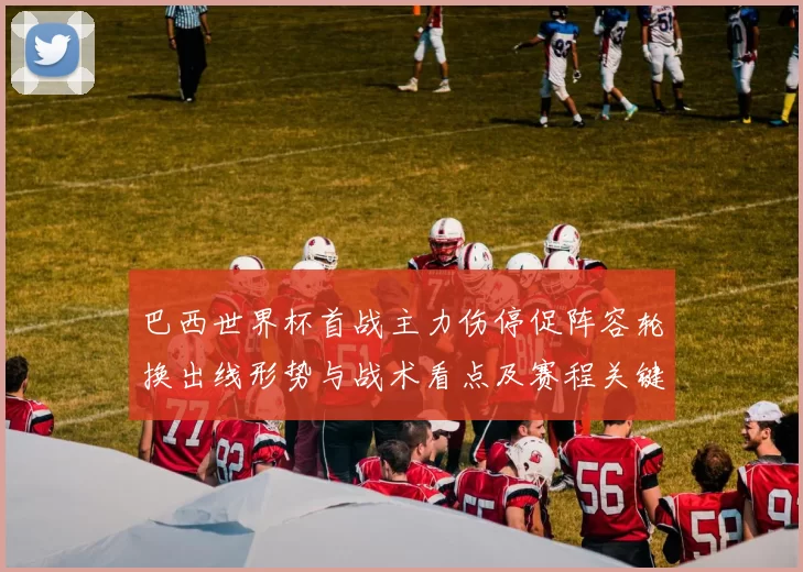 巴西世界杯首战主力伤停促阵容轮换出线形势与战术看点及赛程关键场次