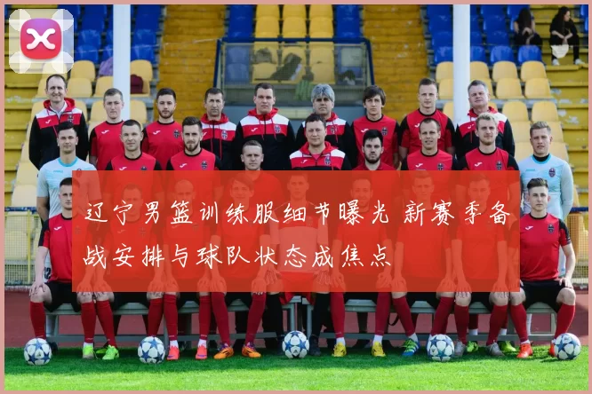 辽宁男篮训练服细节曝光 新赛季备战安排与球队状态成焦点