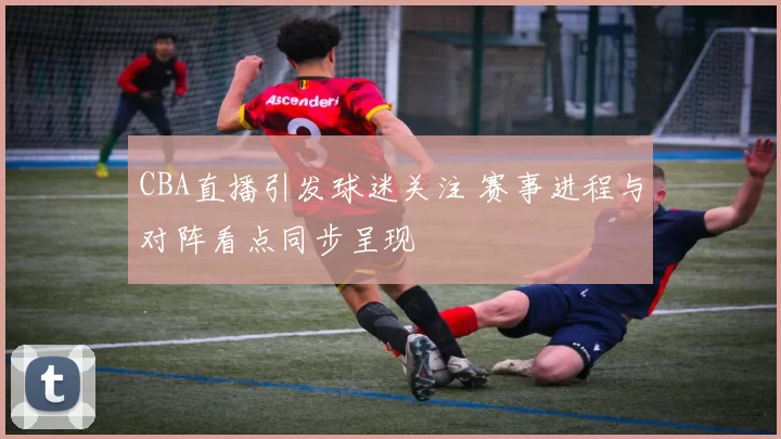 CBA直播引发球迷关注 赛事进程与对阵看点同步呈现