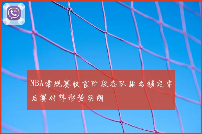 NBA常规赛收官阶段各队排名锁定季后赛对阵形势明朗