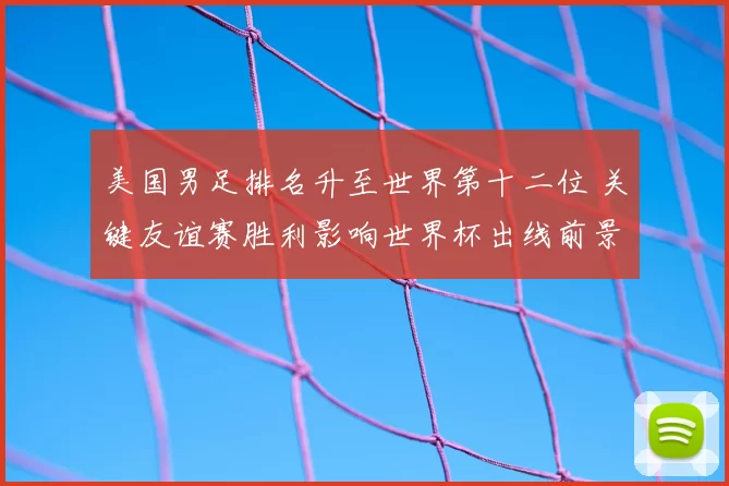 美国男足排名升至世界第十二位 关键友谊赛胜利影响世界杯出线前景