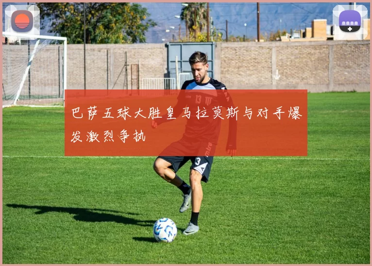 巴萨五球大胜皇马拉莫斯与对手爆发激烈争执