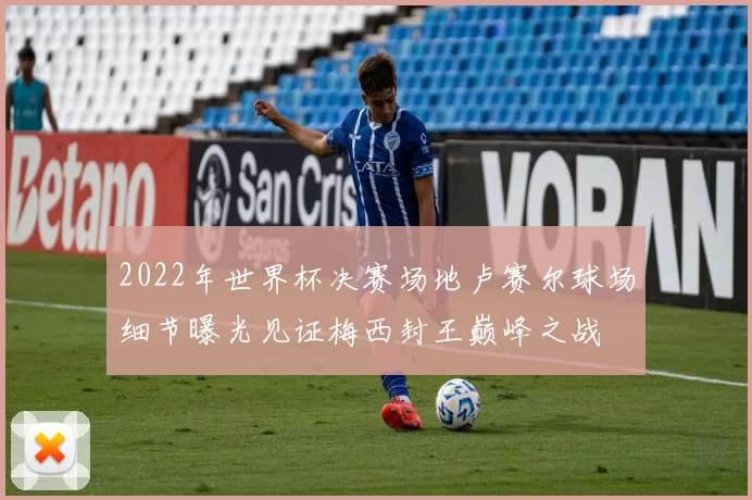 2022年世界杯决赛场地卢赛尔球场细节曝光见证梅西封王巅峰之战