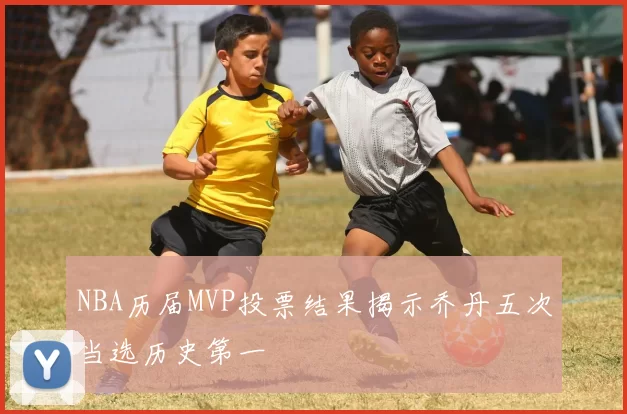 NBA历届MVP投票结果揭示乔丹五次当选历史第一
