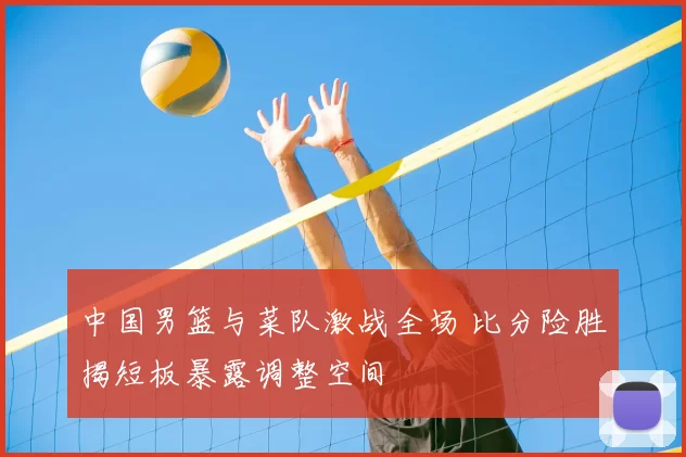 中国男篮与菜队激战全场 比分险胜揭短板暴露调整空间