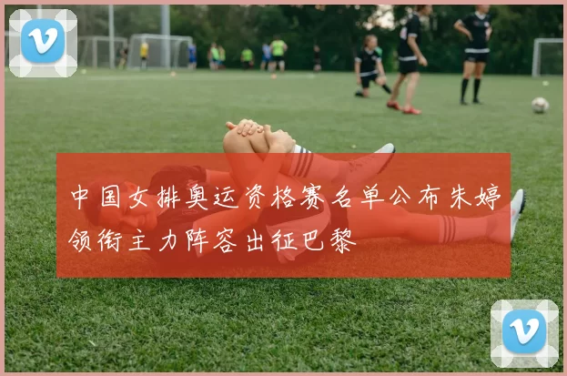 中国女排奥运资格赛名单公布朱婷领衔主力阵容出征巴黎