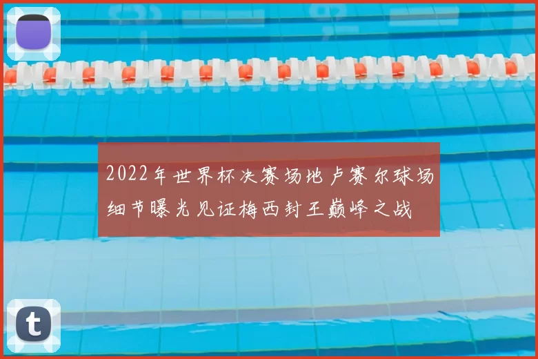 2022年世界杯决赛场地卢赛尔球场细节曝光见证梅西封王巅峰之战