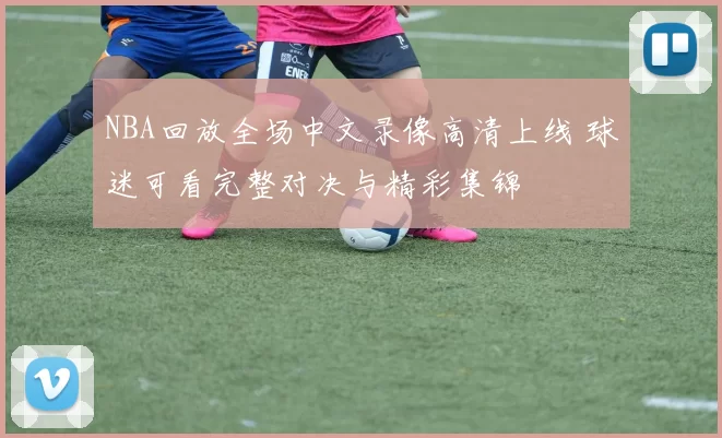 NBA回放全场中文录像高清上线 球迷可看完整对决与精彩集锦