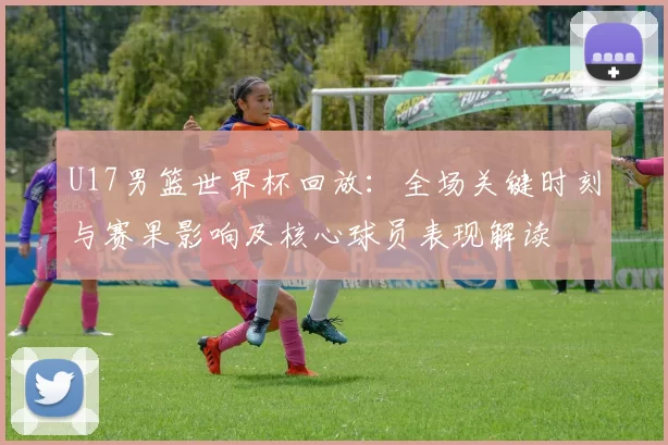 U17男篮世界杯回放：全场关键时刻与赛果影响及核心球员表现解读