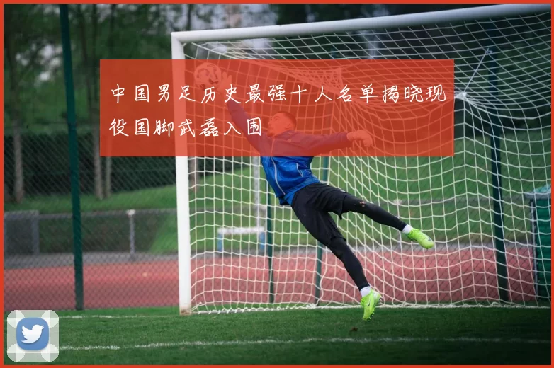中国男足历史最强十人名单揭晓现役国脚武磊入围