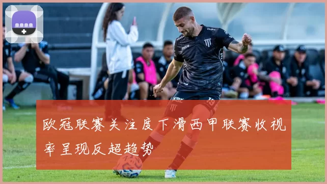 欧冠联赛关注度下滑西甲联赛收视率呈现反超趋势